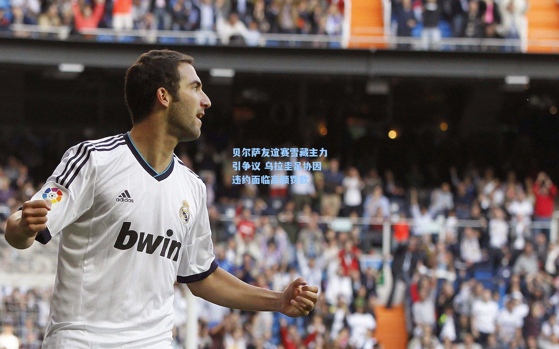 贝尔萨友谊赛雪藏主力引争议 乌拉圭足协因违约面临高额罚款