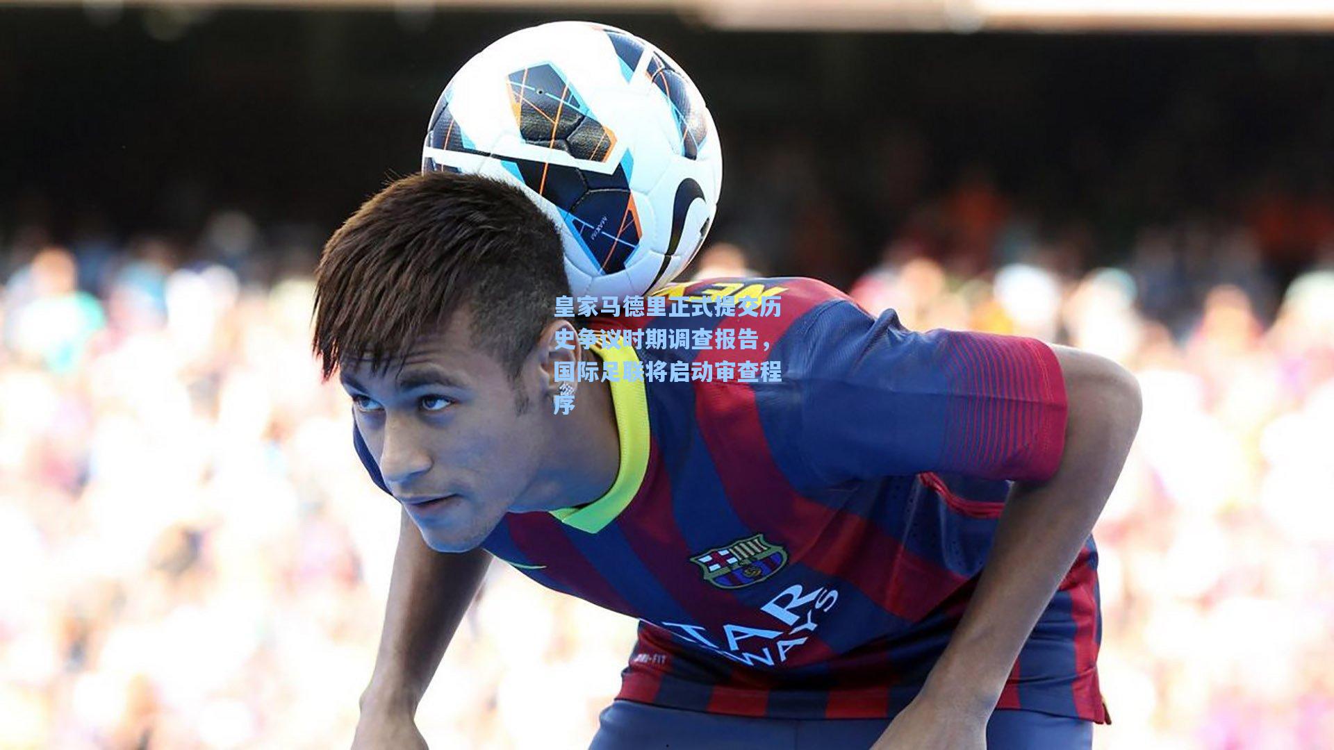 皇家马德里正式提交历史争议时期调查报告，国际足联将启动审查程序